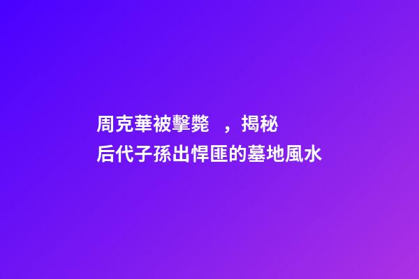 周克華被擊斃，揭秘后代子孫出悍匪的墓地風水